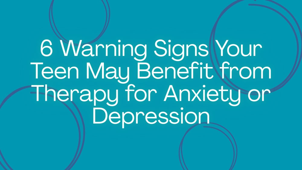 6 Warning Signs Your Teen May Benefit from Therapy for Anxiety or Depression